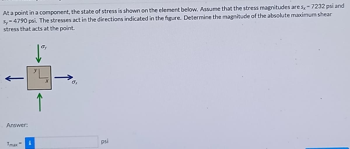 At a point in a component, the state of stress is shown on the element below. Assume that the stress magnitudes are s, = 7232 psi and
Sy = 4790 psi. The stresses act in the directions indicated in the figure. Determine the magnitude of the absolute maximum shear
stress that acts at the point.
Oy
Os
↑
Answer:
psi
Tmax =
