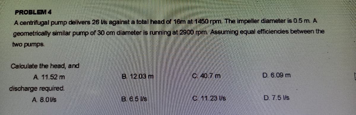 PROBLEM 4
A centrifugal pump delivers 26 Vs against a total head of 16m at 1460 rpm. The impeller diameter is 0.5 m A
geometrically similar pump of 30 cm diameters running at 2900 rom. Assuming equal efficiencies between the
two pumps.
Calculate the head, and
A. 11.52 m
B12.03 m
C.40.7 m
D. 6.09 m
discharge required.
A. 8.01/s
865/s
c1 23 Vs
D. 7.5 l/s
