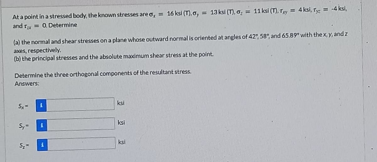 16 ksi (T), Gy
= 13 ksi (T), o. = 11ksi (T), T,y = 4 ksi, T = -4 ksi,
Ata point in a stressed body, the known stresses are o, =
and T = 0.Determine
(a) the normal and shear stresses on a plane whose outward normal is oriented at angles of 42° 58°, and 65.89° with thex, y, and z
axes, respectively.
(b) the principal stresses and the absolute maximum shear stress at the point.
Determine the three orthogonal components of the resultant stress.
Answers:
Sx =
ksi
Sy=
ksi
Sz =
ksi
