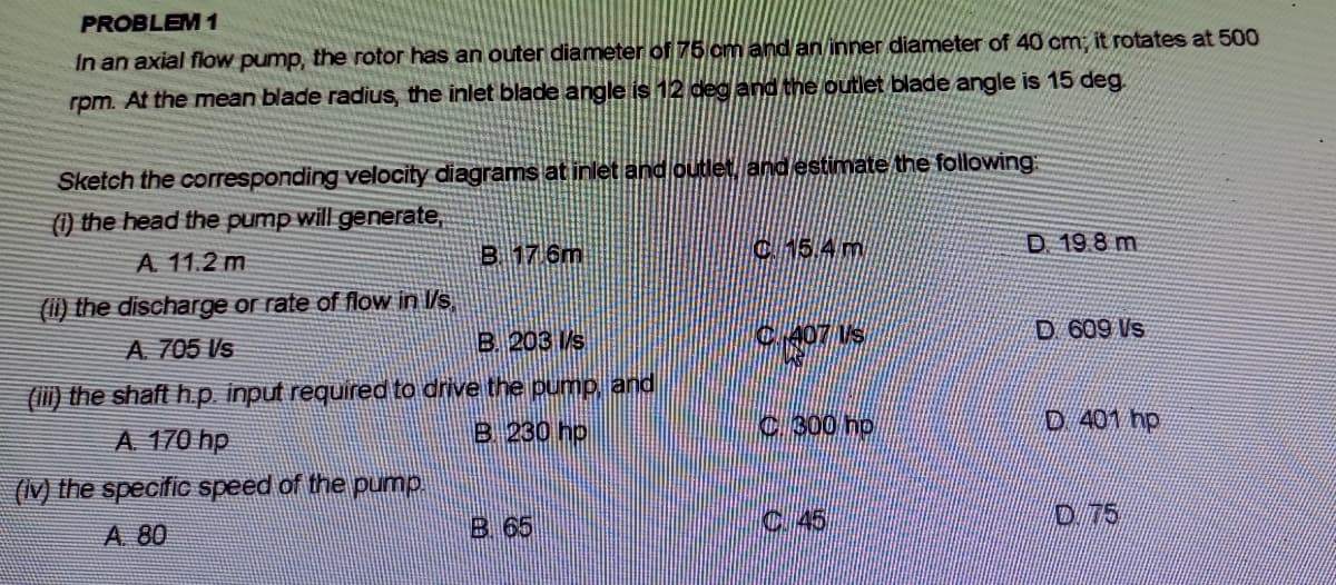 PROBLEM 1
In an axial flow pump, the rotor has an outer diameter of 75 om and an inner diameter of 40 cm, it rotates at 500
rpm. At the mean blade radius, the inlet blade angle is 12 deg and the outlet blade angle is 15 deg
Sketch the corresponding velocity diagrams at inlet and outlet and estimate the following
(1) the head the pump will generate,
A. 11.2 m
B 17 6m
C5.4 m
D 19 8 m
(ii) the discharge or rate of flow in l/s
B. 203 s
C.407 Us
D 609 Vs
A 705 Vs
(iii) the shaft h.p input required to drive the pump and
B 230 hp
C:300 hp
D 401 hp
A 170 hp
(V) the specific speed of the pump.
B. 65
C.45
D 75
A 80
