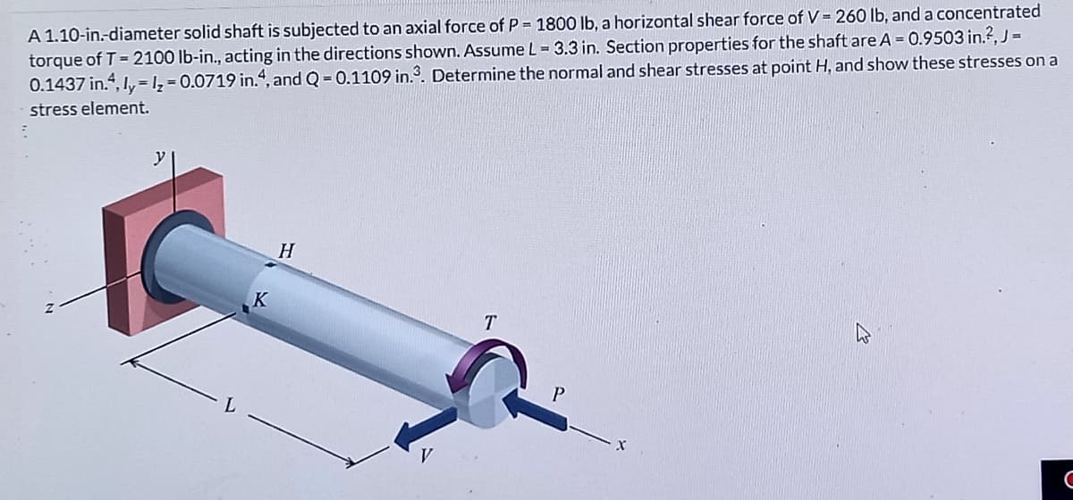 A 1.10-in.-diameter solid shaft is subjected to an axial force of P = 1800 lb, a horizontal shear force of V = 260 lb, and a concentrated
torque of T = 2100 lb-in., acting in the directions shown. Assume L = 3.3 in. Section properties for the shaft areA = 0.9503 in.?,J =
0.1437 in., Iy, = 1, = 0.0719 in.“, and Q = 0.1109 in.3. Determine the normal and shear stresses at point H, and show these stresses on a
stress element.
H
K
T
P.
V
