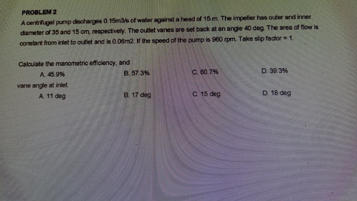 PROBLEM 2
A centrifugal pump discharges 0.15m3/s of water against a head of 15 m. The impeller has outer and inner
diameter of 35 and 15 cm, respectively The outlet vanes are set back at an angle 40 deg. The area of flow is
constant from inlet to outlet and is 0.06m2. If the speed of the pump is 960 rpm. Take slip factor = 1.
Calculate the manometric efficiency, and
A 45.9%
B. 57 3%
c 60.7%
D 39 3%
vane angle at inlet,
A 11 deg
B 17 deg
C.15 deg
D 18 deg
