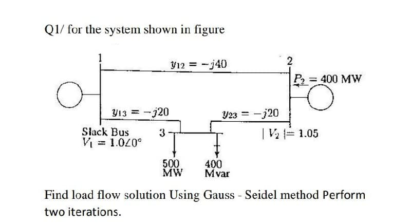 Q1/ for the system shown in figure
V12 = -j40
= 400 MW
Y13
-j20
Y23 =-j20
%3D
Slack Bus
3
V 1.05
V = 1.00°
500
MW
400
Mvar
Find load flow solution Using Gauss Seidel method Perform
two iterations.
