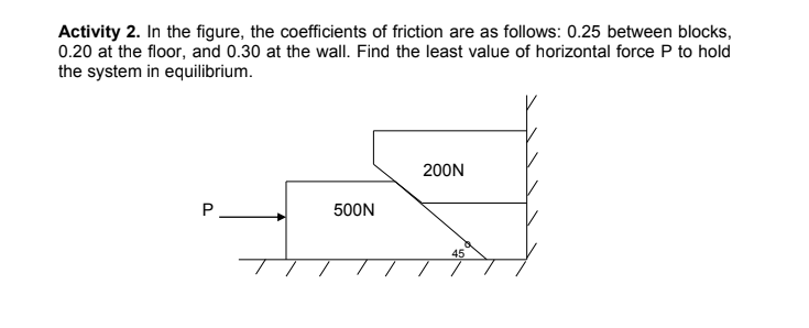 Activity 2. In the figure, the coefficients of friction are as follows: 0.25 between blocks,
0.20 at the floor, and 0.30 at the wall. Find the least value of horizontal force P to hold
the system in equilibrium.
200N
P
500N
45
