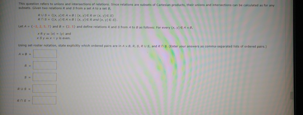 This question refers to unions and intersections of relations. Since relations are subsets of Cartesian products, their unions and intersections can be calculated as for any
subsets. Given two relations R and S from a set A to a set B,
RUS = {(x, y) EAXB | (x, y) ER or (x, y) ES)
Rns={(x, y) EAxBI (x, y) ER and (x, y) E S).
Let A = (-2, 2, 5, 7) and B (2, 5) and define relations R and S from A to B as follows: For every (x, y) EA x B,
xRylxl = lyl and
xSyx-y is even.
Using set-roster notation, state explicitly which ordered pairs are in A x B, R, S, RUS, and R n S. (Enter your answers as comma-separated lists of ordered pairs.)
AxB=
R =
S =
RUS =
Rns=