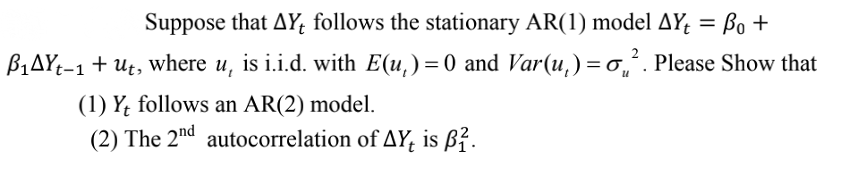 Suppose that AY, follows the stationary AR(1) model AY; = Bo +
B,AYt-1 + Ut, where u, is i.i.d. with E(u,)=0 and Var(u,) = o,. Please Show that
(1) Y; follows an AR(2) model.
(2) The 2nd autocorrelation of AY, is ß².
