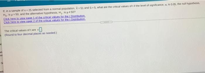 If, in a sample of n= 25 selected from a normal population, X= 51 and S=5, what are the critical values of t if the level of significance, a, is 0.05, the null hypothesis,
Hg, is u= 50, and the alternative hypothesis, H,, is p 50?
Click here to view page 1 of the critical values for the t Distribution
Click here to view page 2 of the critical values for the t Distribution.
The critical values of t are +
I (Round to four decimal places as needed.)
ut
an
oi
edi
