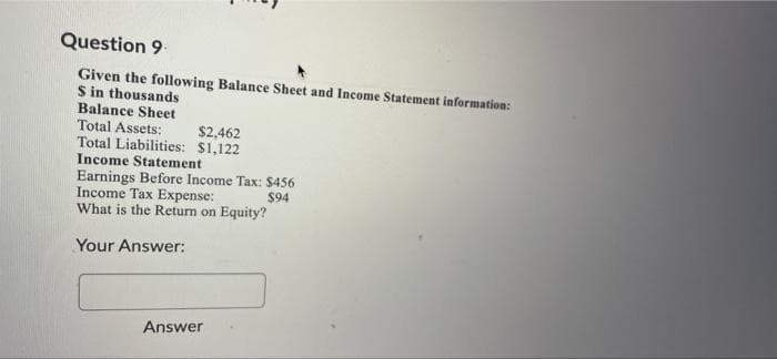 Question 9
Given the following Balance Sheet and Income Statement information:
S in thousands
Balance Sheet
Total Assets:
Total Liabilities: $1,122
Income Statement
$2,462
Earnings Before Income Tax: $456
Income Tax Expense:
What is the Return on Equity?
$94
Your Answer:
Answer
