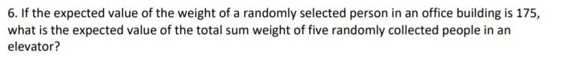 6. If the expected value of the weight of a randomly selected person in an office building is 175,
what is the expected value of the total sum weight of five randomly collected people in an
elevator?
