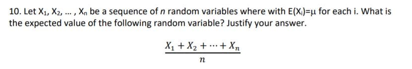 10. Let X1, X2, .. , Xn be a sequence of n random variables where with E(X,)=µ for each i. What is
the expected value of the following random variable? Justify your answer.
X1 + X2 + ..+ Xn
