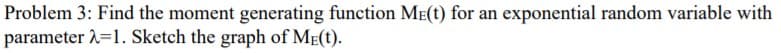 Problem 3: Find the moment generating function ME(t) for an exponential random variable with
parameter 2=1. Sketch the graph of ME(t).
