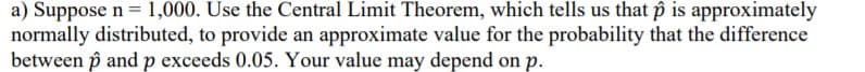 a) Suppose n = 1,000. Use the Central Limit Theorem, which tells us that p is approximately
normally distributed, to provide an approximate value for the probability that the difference
between p and p exceeds 0.05. Your value may depend on p.
