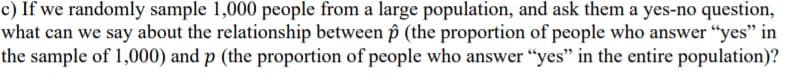 c) If we randomly sample 1,000 people from a large population, and ask them a yes-no question,
what can we say about the relationship between p (the proportion of people who answer "yes" in
the sample of 1,000) and p (the proportion of people who answer "yes" in the entire population)?
