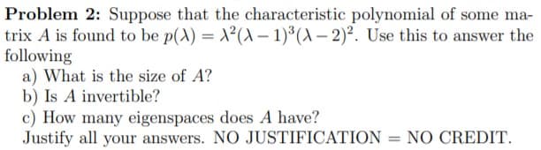 Problem 2: Suppose that the characteristic polynomial of some ma-
trix A is found to be p(X) = ²(A – 1)*(A – 2)². Use this to answer the
following
a) What is the size of A?
b) Is A invertible?
c) How many eigenspaces does A have?
Justify all your answers. NO JUSTIFICATION = NO CREDIT.
