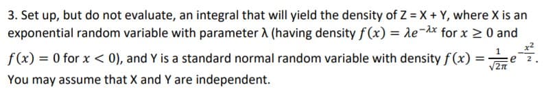 3. Set up, but do not evaluate, an integral that will yield the density of Z = X + Y, where X is an
exponential random variable with parameter A (having density ƒ (x) = le-dx for x 2 0 and
f(x) = 0 for x < 0), and Y is a standard normal random variable with density f(x) ==e2.
You may assume that X and Y are independent.
V2n
