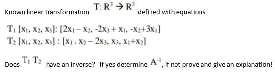 T: R → R
Known linear transformation
defined with equations
TI [X1, X2, X3]: [2x1- X2, -2x3+ X1, -X2+3x1]
T2 [X1, X2, X3] : [x1 + X2 – 2x3, X3, X1+x2]
T, T2
Does
have an inverse? If yes determine
A
,if not prove and give an explanation!
