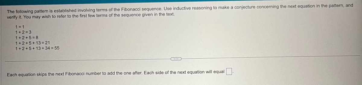 The following pattern is established involving terms of the Fibonacci sequence. Use inductive reasoning to make a conjecture concerning the next equation in the pattern, and
verify it. You may wish to refer to the first few terms of the sequence given in the text.
1=1
1+2=3
1+2+5=8
1+2+5+13=21
1+2+5+13+34 = 55
Each equation skips the next Fibonacci number to add the one after. Each side of the next equation will equal