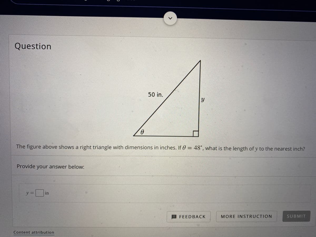 Question
50 in.
The figure above shows a right triangle with dimensions in inches. If 0 = 48°, what is the length of y to the nearest inch?
%3D
Provide your answer below:
y
in
FEEDBACK
MORE INSTRUCTION
SUBMIT
Content attribution
<>
