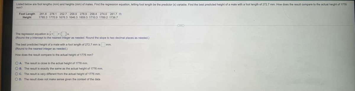 Listed below are foot lengths (mm) and heights (mm) of males. Find the regression equation, letting foot length be the predictor (x) variable. Find the best predicted height of a male with a foot length of 272.7 mm. How does the result compare to the actual height of 1776
mm?
Foot Length
Height
281.8 278.1 252.7 258.9 278.9 258,4 274.0 261.7 O
1785.3 1770.9 1676.3 1646.3 1859.3 1710.3 1789.2 1736.7
The regression equation is y=+ ( x.
(Round the y-intercept to the nearest integer as needed. Round the slope to two decimal places as needed.)
The best predicted height of a male with a foot length of 272.7 mm is mm.
(Round to the nearest integer as needed.)
How does the result compare to the actual height of 1776 mm?
O A. The result is close to the actual height of 1776 mm.
O B. The result is exactly the same as the actual height of 1776 mm.
OC. The result is very different from the actual height of 1776 mm.
O D. The result does not make sense given the context of the data.
