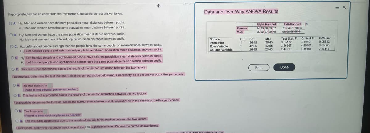 Data and Two-Way ANOVA Results
If appropriate, test for an effect from the row factor. Choose the correct answer below.
O A. Ho: Men and women have different population mean distances between pupils.
Right-Handed
64 65 60 59 57
65 62 67 69 70 68 68 65 66 64
Left-Handed D
71 64 61 70 64
H: Men and women have the same population mean distance between pupils.
Female
Male
O B. Ho: Men and women have the same population mean distance between pupils.
H: Men and women have different population mean distances between pupils.
Critical F: P-Value:
0.08582
Test Stat, F:
3.35172
3.86667
2.43218
DF:
1.
Source:
SS:
MS:
36.45
4.49401
Interaction:
Row Variable:
Column Variable:
36.45
OC. Ho: Left-handed people and right-handed people have the same population mean distance between pupils.
H, Left-handed people and right-handed people have different population mean distances between pupils.
4.49401
4.49401
42.05
42.05
0.06685
26.45
26.45
0.13843
OD. Ho Left-handed people and right-handed people have different population mean distances between pupils.
H Left-handed people and right-handed people have the same population mean distance between pupils.
Print
Done
O E. This test is not appropriate due to the results of the test for interaction between the two factors.
If appropriate, determine the test statistic. Select the correct choice below and, if necessary, fill in the answer box within your choice.
O A The test statistic is
(Round to two decimal places as needed.)
O B. This test is not appropriate due to the results of the test for interaction between the two factors.
If appropriate, determine the P-value. Select the correct choice below and, if necessary, fill in the answer box within your choice.
O A. The P-value is
(Round to three decimal places as needed.)
O B. This test is not appropriate due to the results of the test for interaction between the two factors.
If appropriate, determine the proper conclusion at the 0.05 significance level. Choose the correct answer below.
Innoo hetuIeen nunils
