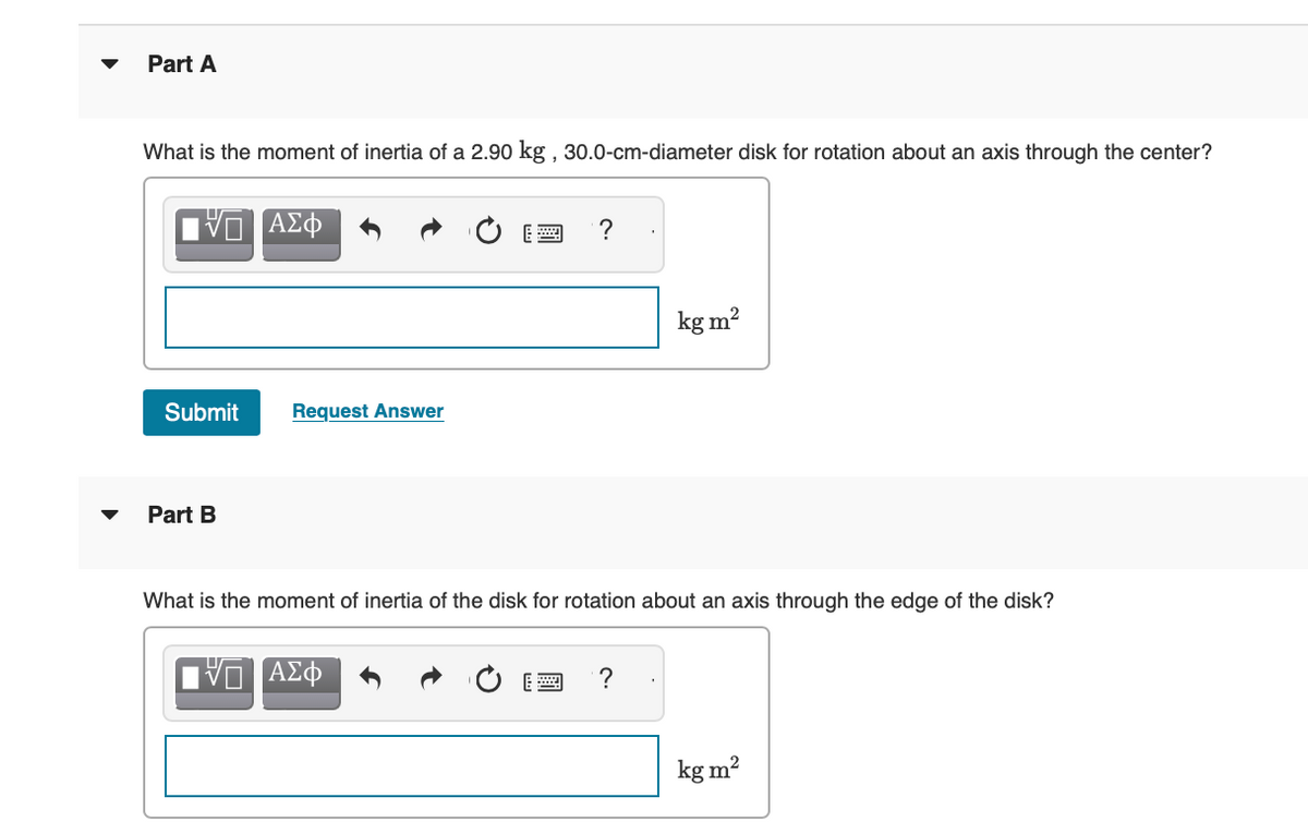 Part A
What is the moment of inertia of a 2.90 kg, 30.0-cm-diameter disk for rotation about an axis through the center?
[VD ΑΣΦ
Submit Request Answer
Part B
?
ΠΑΣΦ
kg m²
What is the moment of inertia of the disk for rotation about an axis through the edge of the disk?
kg m²