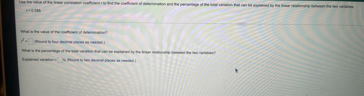 Use the value of the linear correlation coefficient r to find the coefficient of determination and the percentage of the total variation that can be explained by the linear relationship between the two variables.
r= 0.588
What is the value of the coefficient of determination?
(Round to four decimal places as needed.)
What is the percentage of the total variation that can be explained by the linear relationship between the two variables?
Explained variation = % (Round to two decimal places as needed.)
