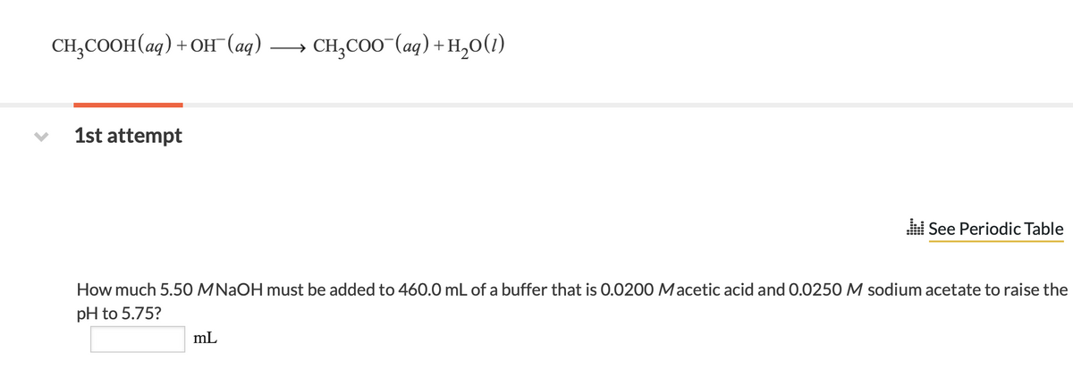 CH₂COOH(aq) + OH (aq)
1st attempt
CH₂COO (aq) + H₂O(1)
mL
See Periodic Table
How much 5.50 MNaOH must be added to 460.0 mL of a buffer that is 0.0200 Macetic acid and 0.0250 M sodium acetate to raise the
pH to 5.75?