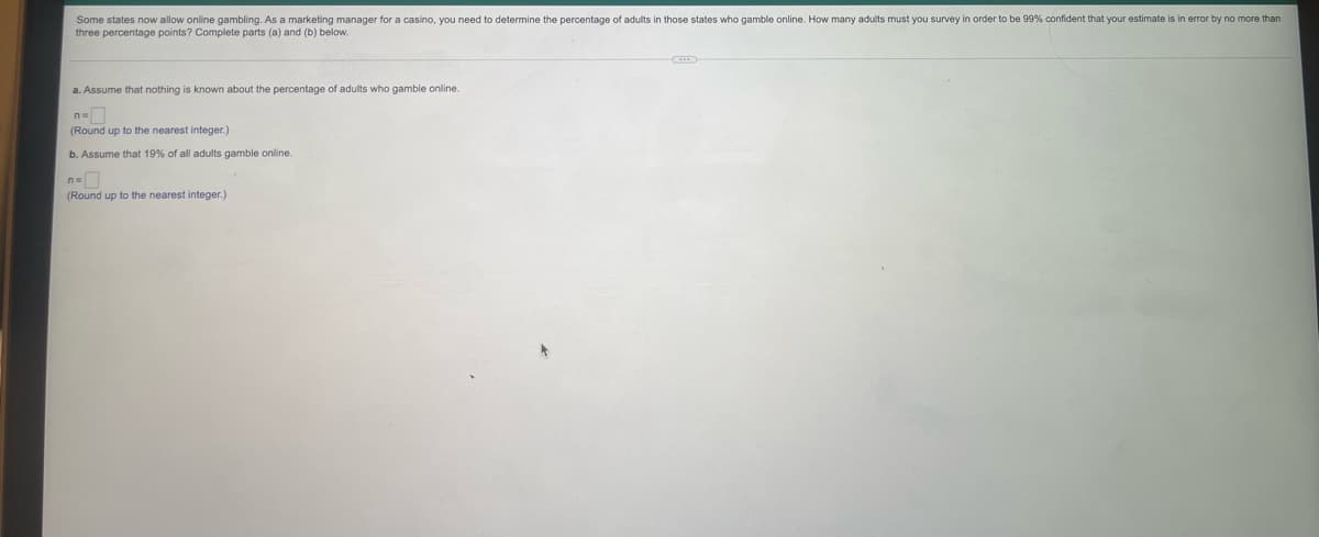 Some states now allow online gambling. As a marketing manager for a casino, you need to determine the percentage of adults in those states who gamble online. How many adults must you survey in order to be 99% confident that your estimate is in error by no more than
three percentage points? Complete parts (a) and (b) below.
a. Assume that nothing is known about the percentage of adults who gamble online.
n=
(Round up to the nearest integer.)
b. Assume that 19% of all adults gamble online.
n=
(Round up to the nearest integer.)
