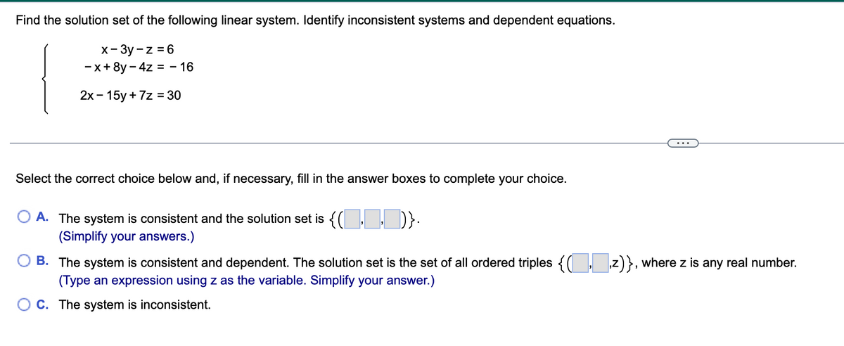 Find the solution set of the following linear system. Identify inconsistent systems and dependent equations.
x- 3y - z = 6
-x+ 8y - 4z = - 16
2х- 15у + 7z %3D30
...
Select the correct choice below and, if necessary, fill in the answer boxes to complete your choice.
A. The system is consistent and the solution set is {( D}:
(Simplify your answers.)
B. The system is consistent and dependent. The solution set is the set of all ordered triples {( z)}, where z is any real number.
(Type an expression using z as the variable. Simplify your answer.)
O C. The system is inconsistent.
