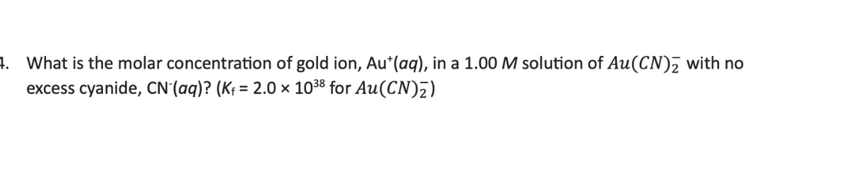 4. What is the molar concentration of gold ion, Au*(aq), in a 1.00 M solution of Au(CN)₂ with no
excess cyanide, CN- (aq)? (K₁ = 2.0 × 10³8 for Au(CN)₂)