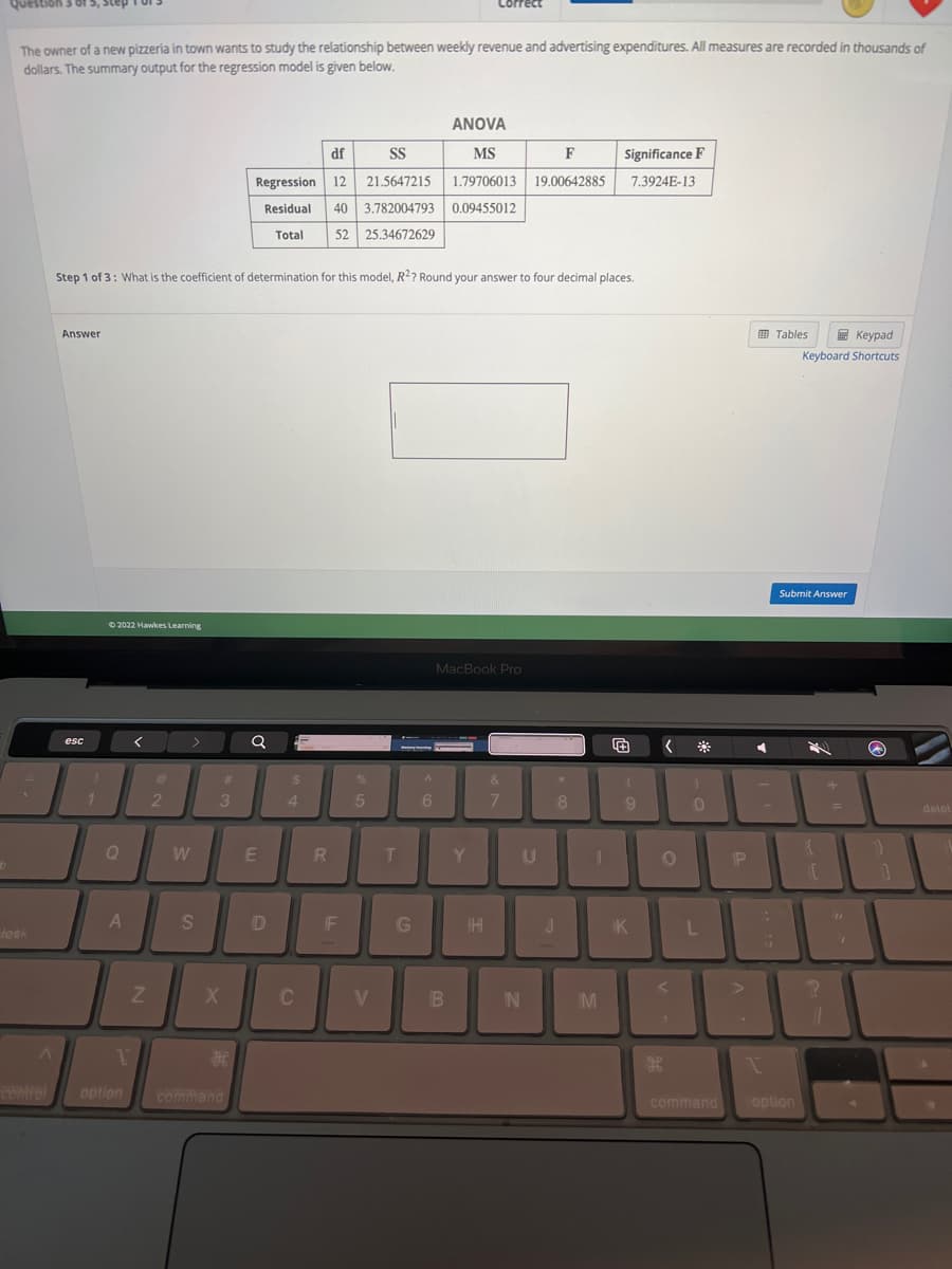 b
Question 3 of
The owner of a new pizzeria in town wants to study the relationship between weekly revenue and advertising expenditures. All measures are recorded in thousands of
dollars. The summary output for the regression model is given below.
took
A
control
Answer
esc
!
Step 1 of 3: What is the coefficient of determination for this model, R2? Round your answer to four decimal places.
Ⓒ2022 Hawkes Learning
Q
A
T
option
<
Z
2
W
S
#
3
X
H
command
df
SS
Regression 12 21.5647215
Residual 40 3.782004793 0.09455012
Total 52 25.34672629
Q
E
D
$
4
C
R
F
%
5
V
T
G
A
6
ANOVA
MS
F
1.79706013 19.00642885
orrect
B
MacBook Pro
Y
HHI
&
7
IN
U
J
8
Significance F
7.3924E-13
M
(
9
DI
O
<
K
<
H
0
L
command
P
4
T
-
Tables
Keypad
Keyboard Shortcuts
Submit Answer
option
{
1.C
?
+
=
11
}}
1
delet