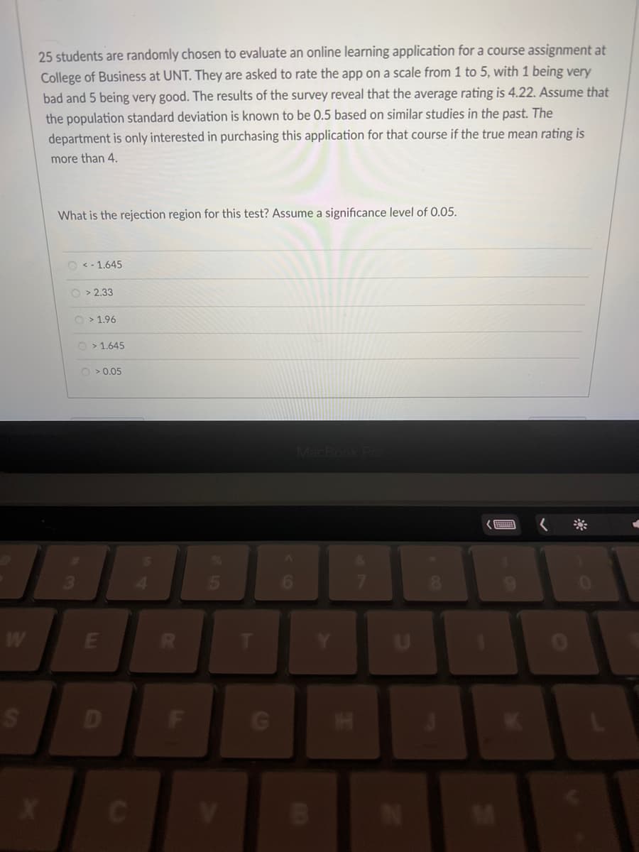 W
S
25 students are randomly chosen to evaluate an online learning application for a course assignment at
College of Business at UNT. They are asked to rate the app on a scale from 1 to 5, with 1 being very
bad and 5 being very good. The results of the survey reveal that the average rating is 4.22. Assume that
the population standard deviation is known to be 0.5 based on similar studies in the past. The
department is only interested in purchasing this application for that course if the true mean rating is
more than 4.
What is the rejection region for this test? Assume a significance level of 0.05.
O<-1.645
O>2.33
O>1.96
>1.645
O > 0.05
E
R
F
V
G
MacBook Pro
I
HH
U
C