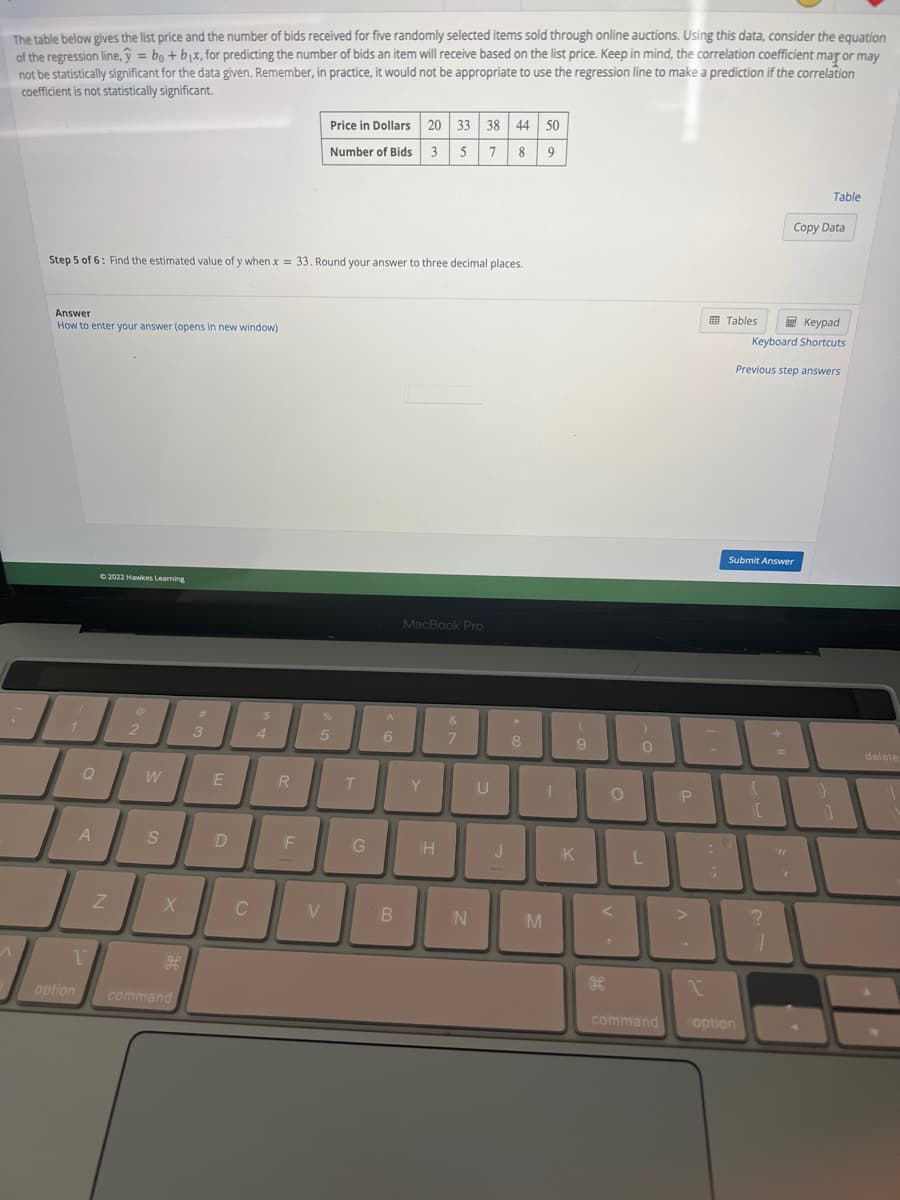 The table below gives the list price and the number of bids received for five randomly selected items sold through online auctions. Using this data, consider the equation
of the regression line, y = bo + b₁x, for predicting the number of bids an item will receive based on the list price. Keep in mind, the correlation coefficient may or may
not be statistically significant for the data given. Remember, in practice, it would not be appropriate to use the regression line to make a prediction if the correlation
coefficient is not statistically significant.
^
Step 5 of 6: Find the estimated value of y when x = 33. Round your answer to three decimal places.
Answer
How to enter your answer (opens in new window)
1
A
1
option
©2022 Hawkes Learning
Z
2
W
S
X
H
command
#
3
E
D
C
$
4
R
F
Price in Dollars 20 33 38 44 50
Number of Bids 3 5 7 8 9
%
5
V
T
G
6
B
MacBook Pro
Y
H
&
7
N
U
J
8
M
1
(
9
K
O
<
"
H
0
L
P
T
command
1.
;
Tables
option
Submit Answer
Keypad
Keyboard Shortcuts
Previous step answers
{
[
?
1
Copy Data
F
Table
}
1
delete