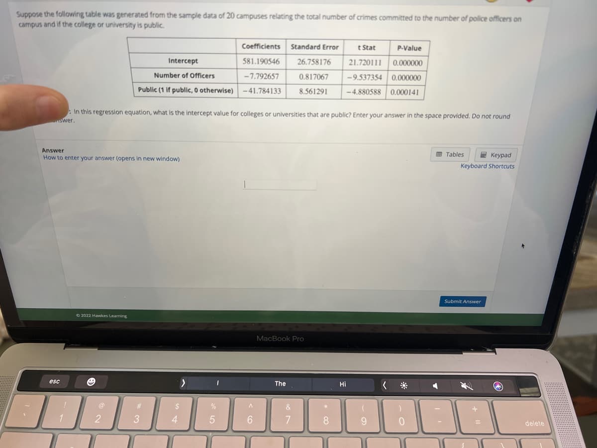 Suppose the following table was generated from the sample data of 20 campuses relating the total number of crimes committed to the number of police officers on
campus and if the college or university is public.
Answer
How to enter your answer (opens in new window)
esc
1
Intercept
Number of Officers
Public (1 if public, 0 otherwise)
: In this regression equation, what is the intercept value for colleges or universities that are public? Enter your answer in the space provided. Do not round
nswer.
©2022 Hawkes Learning
2
#
3
>
$
4
%
Coefficients Standard Error
581.190546
-7.792657
-41.784133
5
A
6
t Stat
26.758176 21.720111
0.817067 -9.537354
8.561291
-4.880588
MacBook Pro
The
&
7
*
8
Hi
P-Value
0.000000
0.000000
0.000141
(
9
0
◄
Keypad
Keyboard Shortcuts
Tables
Submit Answer
delete