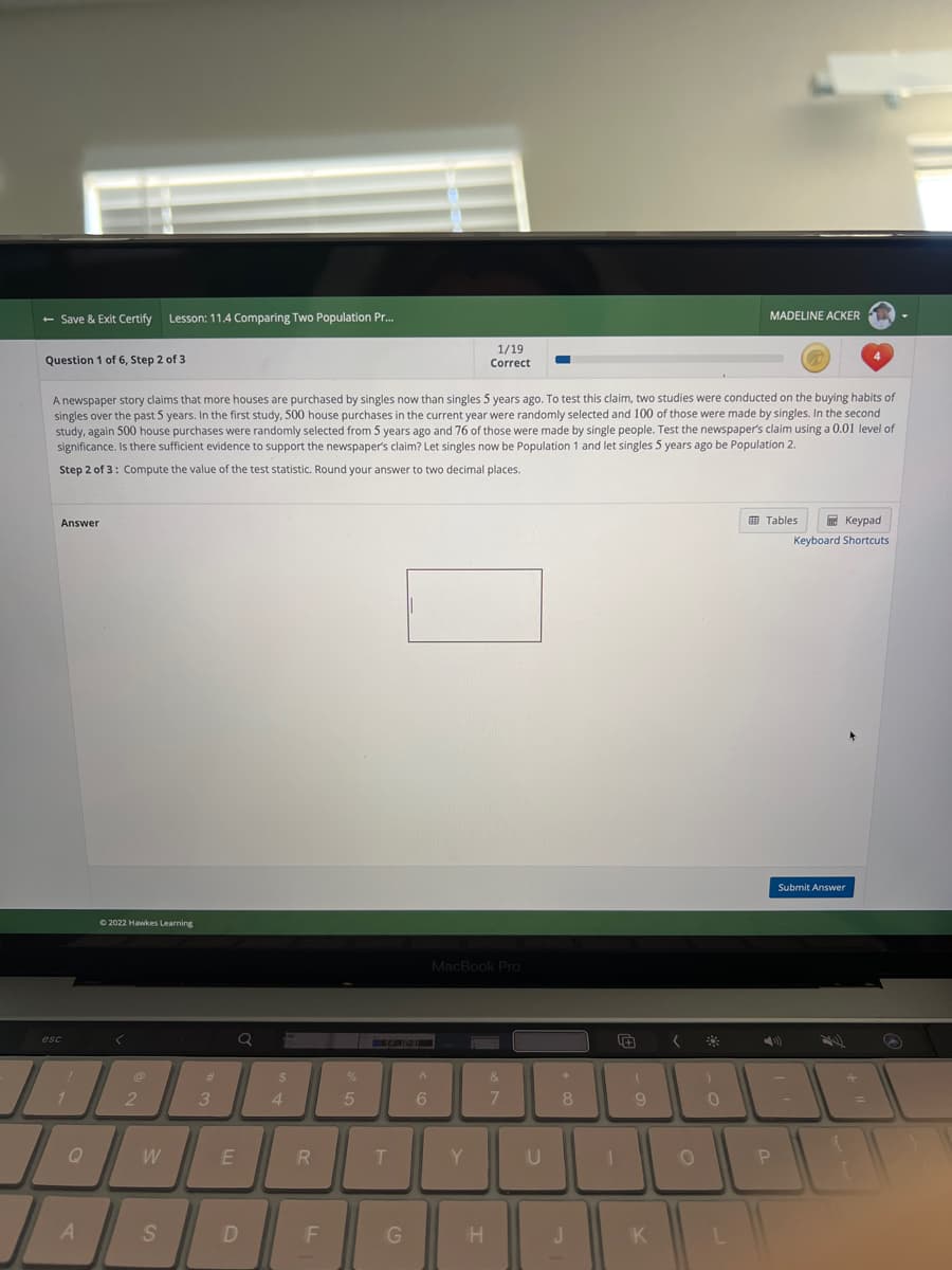 - Save & Exit Certify Lesson: 11.4 Comparing Two Population Pr...
Question 1 of 6, Step 2 of 3
Answer
A newspaper story claims that more houses are purchased by singles now than singles 5 years ago. To test this claim, two studies were conducted on the buying habits of
singles over the past 5 years. In the first study, 500 house purchases in the current year were randomly selected and 100 of those were made by singles. In the second
study, again 500 house purchases were randomly selected from 5 years ago and 76 of those were made by single people. Test the newspaper's claim using a 0.01 level of
significance. Is there sufficient evidence to support the newspaper's claim? Let singles now be Population 1 and let singles 5 years ago be Population 2.
Step 2 of 3: Compute the value of the test statistic. Round your answer to two decimal places.
esc
Q
A
Ⓒ2022 Hawkes Learning
<
2
W
S
#
3
Q
E
D
$
4
R
F
%
5
T
G
A
6
1/19
Correct
MacBook Pro
Y
H
&
7
U
*
8
J
1
(
9
K
(
O
)
MADELINE ACKER
0
Tables
Keypad
Keyboard Shortcuts
P
Submit Answer