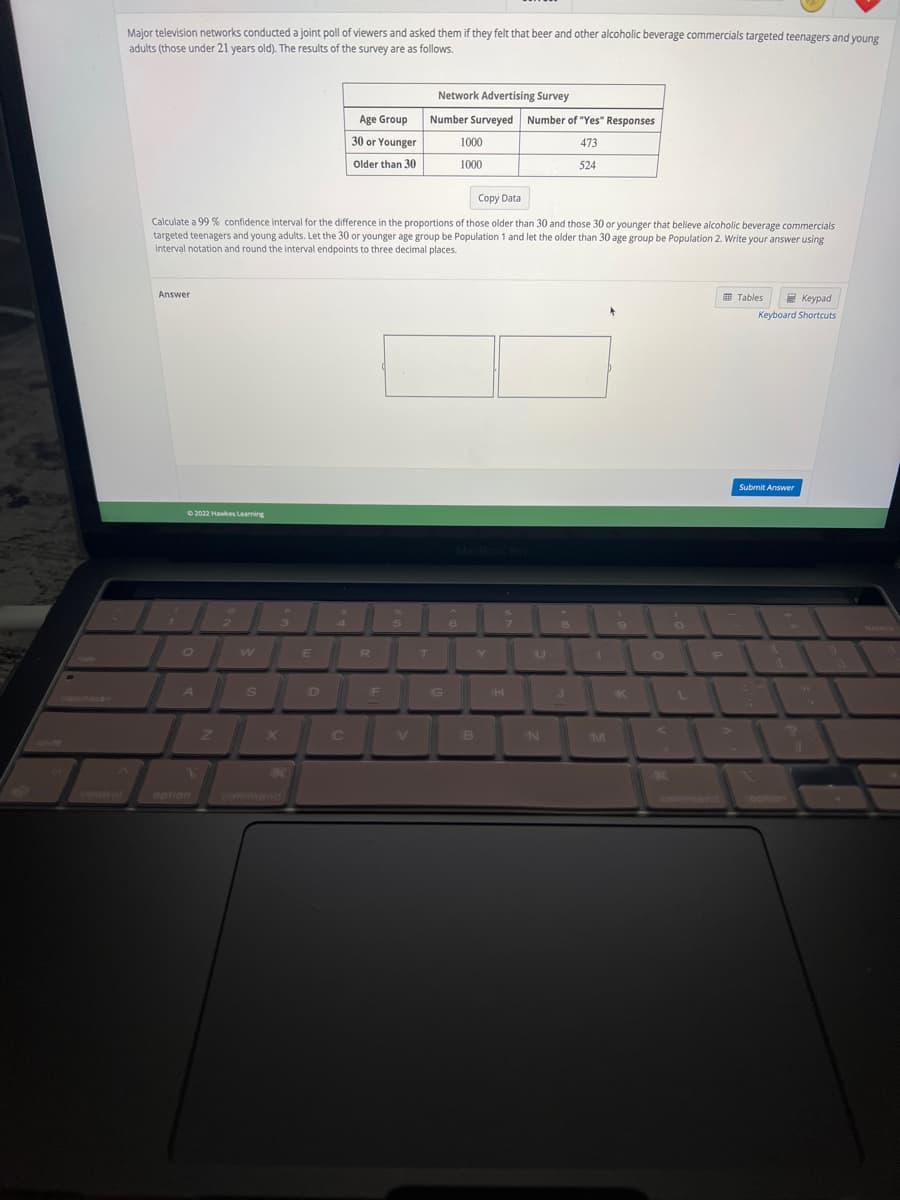 Major television networks conducted a joint poll of viewers and asked them if they felt that beer and other alcoholic beverage commercials targeted teenagers and young
adults (those under 21 years old). The results of the survey are as follows.
Answer
©2022 Hawkes Learning
Q
Copy Data
Calculate a 99% confidence interval for the difference in the proportions of those older than 30 and those 30 or younger that believe alcoholic beverage commercials
targeted teenagers and young adults. Let the 30 or younger age group be Population 1 and let the older than 30 age group be Population 2. Write your answer using
interval notation and round the interval endpoints to three decimal places.
A
W
S
X
3
E
Age Group
30 or Younger
Older than 30
C
R
F
5
Network Advertising Survey
Number Surveyed
V
T
G
1000
1000
MacBook Pro
6
B
Y
Number of "Yes" Responses
473
524
H
U
N
8
J
1
M
9
K
O
A
O
P
Tables
Keypad
Keyboard Shortcuts
Submit Answer