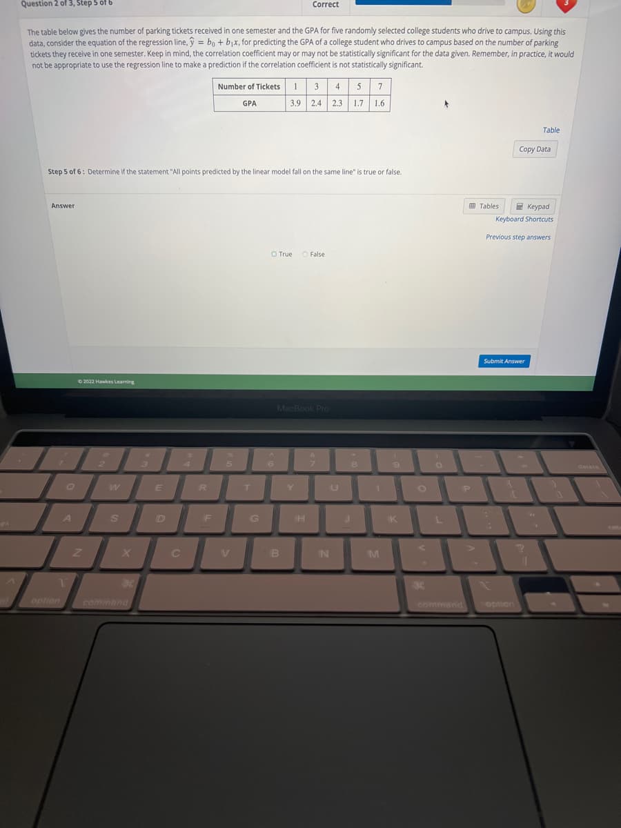 ek
Question 2 of 3, Step 5 of 6
The table below gives the number of parking tickets received in one semester and the GPA for five randomly selected college students who drive to campus. Using this
data, consider the equation of the regression line, ŷ = bo + b₁x, for predicting the GPA of a college student who drives to campus based on the number of parking
tickets they receive in one semester. Keep in mind, the correlation coefficient may or may not be statistically significant for the data given. Remember, in practice, it would
not be appropriate to use the regression line to make a prediction if the correlation coefficient is not statistically significant.
Answer
I
Q
Step 5 of 6: Determine if the statement "All points predicted by the linear model fall on the same line" is true or false.
A
1.
option
Ⓒ2022 Hawkes Learning
Z
2
W
S
X
command
A
3
E
C
R
Number of Tickets
GPA
F
5
T
G
O True
6
1 3 4 5 7
3.9 2.4 2.3 1.7 1.6
Correct
B
MacBook Pro
Y
T
O False
H
9
7
N
U
8
M
9
K
H
0
L
P
Tables
Keypad
Keyboard Shortcuts
Previous step answers
Submit Answer
T
Copy Data
coption
Table
?
11
1