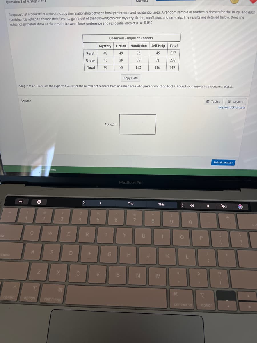 ab
Question 3 of 4, Step 2 of 4
Suppose that a bookseller wants to study the relationship between book preference and residential area. A random sample of readers is chosen for the study, and each
participant is asked to choose their favorite genre out of the following choices: mystery, fiction, nonfiction, and self-help. The results are detailed below. Does the
evidence gathered show a relationship between book preference and residential area at a = 0.05?
s lock
A
control
Answer
esc
1
©2022 Hawkes Urning
Q
A
T
Copy Data
Step 2 of 4: Calculate the expected value for the number of readers from an urban area who prefer nonfiction books. Round your answer to six decimal places.
option
Z
@
2
W
S
3
X
#
H
command
E
D
$
4
>
C
Rural
Urban
Total
R
F
Mystery
48
45
93
I
5
Observed Sample of Readers
V
T
Fiction
49
39
88
E(nUN) =
G
A
6
Nonfiction Self-Help
75
45
77
71
152
116
MacBook Pro
B
Y
The
H
&
7
N
U
*
J
8
This
[
T
Total
217
M
232
449
(
9
K
H
<
O
<
1
*
)
0
L
command
P
.
I
◄
:
;
Tables
Keypad
Keyboard Shortcuts
option
Submit Answer
[
?
+
I
a
}
1
de