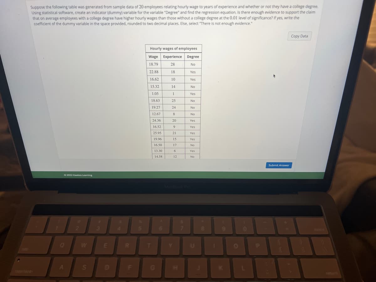 Suppose the following table was generated from sample data of 20 employees relating hourly wage to years of experience and whether or not they have a college degree.
Using statistical software, create an indicator (dummy) variable for the variable "Degree" and find the regression equation. Is there enough evidence to support the claim
that on average employees with a college degree have higher hourly wages than those without a college degree at the 0.01 level of significance? If yes, write the
coefficient of the dummy variable in the space provided, rounded to two decimal places. Else, select "There is not enough evidence."
1
©2022 Hawkes Learning
A
2
S
#
3
E
D
S
R
F
5
Hourly wages of employees
Wage Experience
18.79
28
22.88
18
16.62
10
15.32
14
1
1.05
18.63
25
19.27
24
12.67
8
24.36
20
9
21
15
17
T
16.52
25.95
19.96
16.50
13.30
14.58
G
A
6
6
12
Y
Degree
No
&
7
Yes
Yes
No
Yes
No
No
No
MacBook Pro
Yes
Yes
Yes
Yes
No
Yes
No
U
J
8
(
9
O
0
L
P
Submit Answer
=
Copy Data
delele