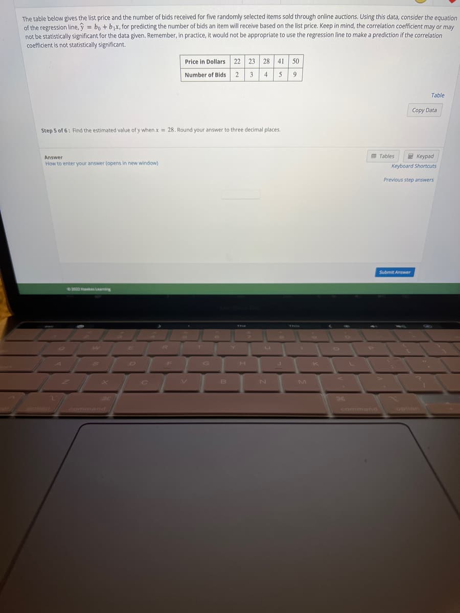 The table below gives the list price and the number of bids received for five randomly selected items sold through online auctions. Using this data, consider the equation
of the regression line,ŷ = bo + b₁x, for predicting the number of bids an item will receive based on the list price. Keep in mind, the correlation coefficient may or may
not be statistically significant for the data given. Remember, in practice, it would not be appropriate to use the regression line to make a prediction if the correlation
coefficient is not statistically significant.
Step 5 of 6: Find the estimated value of y when x = 28. Round your answer to three decimal places.
Answer
How to enter your answer (opens in new window)
©2022 Hawkes Leaming
w
S
H
E
R
Price in Dollars 22 23 28 41 50
Number of Bids 2 3 4 5 9
F
B
H
U
N
J
1
M
K
a
Tables
Table
Copy Data
Keypad
Keyboard Shortcuts
Submit Answer
Previous step answers