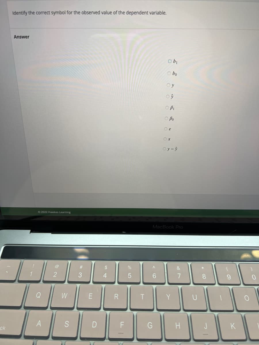 ck
Identify the correct symbol for the observed value of the dependent variable.
Answer
!
14
©2022 Hawkes Learning
Q
A
@
2
W
S
#
3
E
D
ar
$
4
R
LL
%
5
^
6
obi
obo
ОУ
Oy
OBI
O Bo
G
OE
Ox
Oy-ŷ
MacBook Pro
&
7
*
H
8
اااا
9
O
0