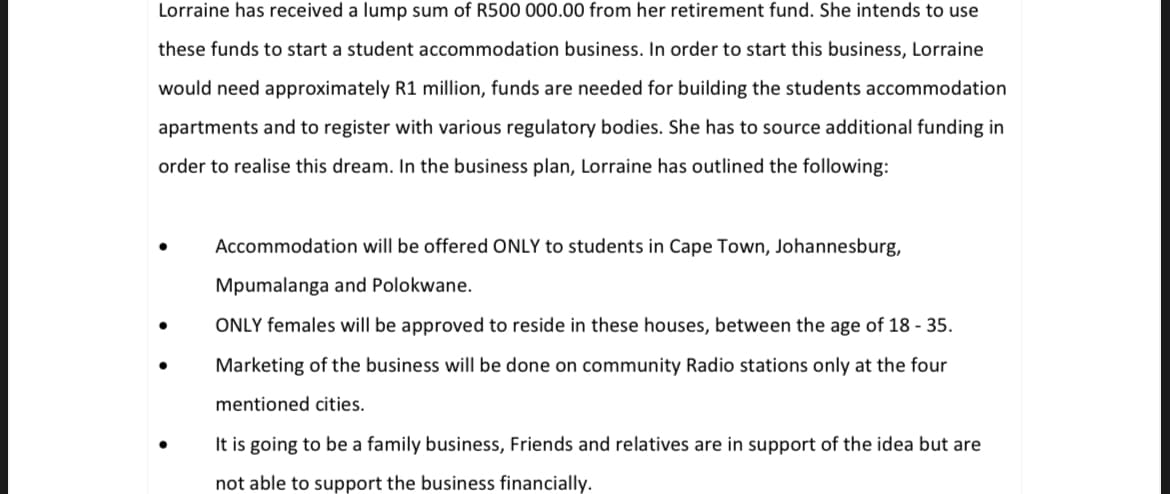 Lorraine has received a lump sum of R500 000.00 from her retirement fund. She intends to use
these funds to start a student accommodation business. In order to start this business, Lorraine
would need approximately R1 million, funds are needed for building the students accommodation
apartments and to register with various regulatory bodies. She has to source additional funding in
order to realise this dream. In the business plan, Lorraine has outlined the following:
Accommodation will be offered ONLY to students in Cape Town, Johannesburg,
Mpumalanga and Polokwane.
ONLY females will be approved to reside in these houses, between the age of 18 - 35.
Marketing of the business will be done on community Radio stations only at the four
mentioned cities.
It is going to be a family business, Friends and relatives are in support of the idea but are
not able to support the business financially.
