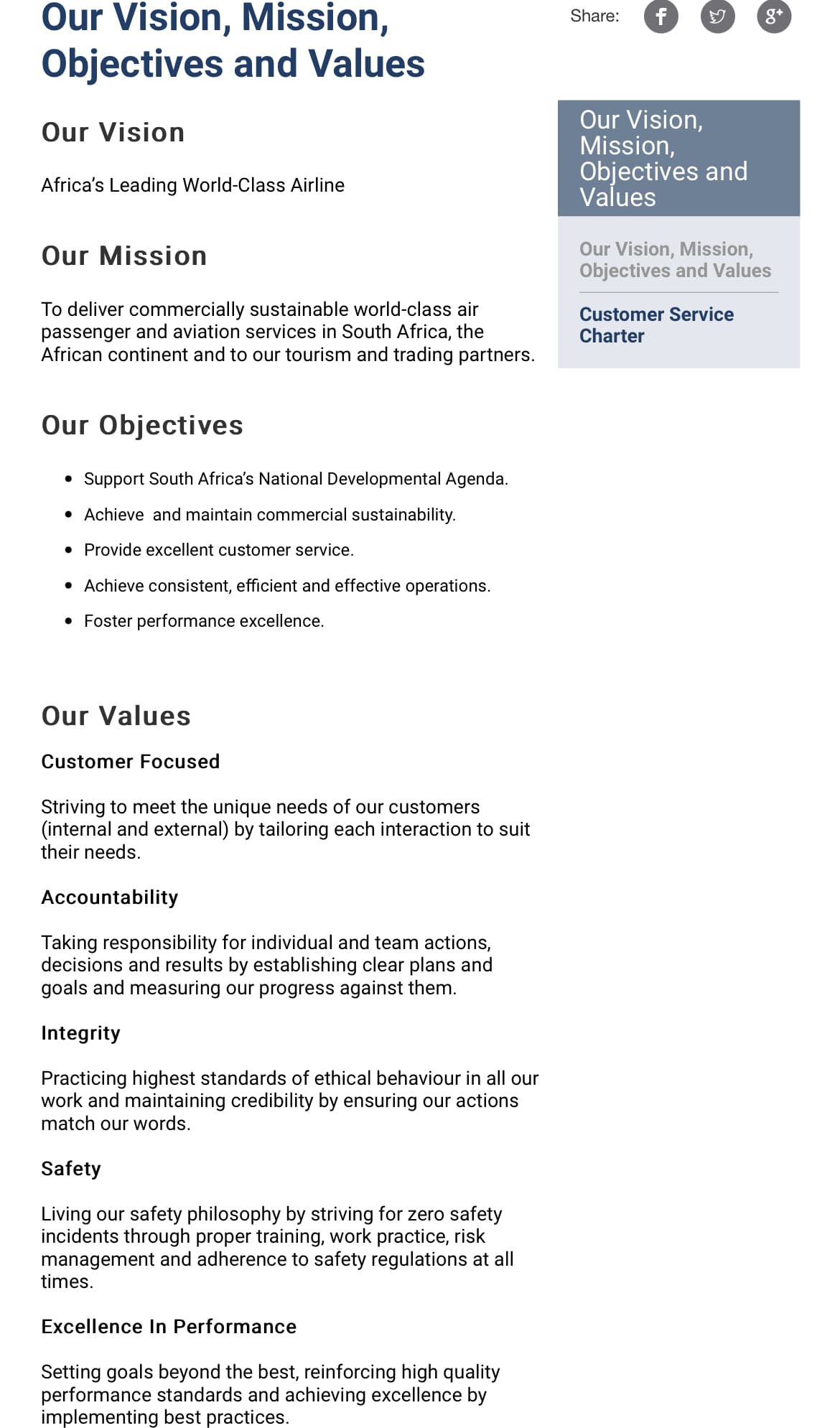 Our Vision, Mission,
Share:
8*
Objectives and Values
Our Vision,
Mission,
Objectives and
Values
Our Vision
Africa's Leading World-Class Airline
Our Mission
Our Vision, Mission,
Objectives and Values
To deliver commercially sustainable world-class air
passenger and aviation services in South
African continent and to our tourism and trading partners.
Customer Service
Charter
the
Our Objectives
• Support South Africa's National Developmental Agenda.
• Achieve and maintain commercial sustainability.
• Provide excellent customer service.
• Achieve consistent, efficient and effective operations.
• Foster performance excellence.
Our Values
Customer Focused
Striving to meet the unique needs of our customers
(internal and external) by tailoring each interaction to suit
their needs.
Accountability
Taking responsibility for individual and team actions,
decisions and results by establishing clear plans and
goals and measuring our progress against them.
Integrity
Practicing highest standards of ethical behaviour in all our
work and maintaining credibility by ensuring our actions
match our words.
Safety
Living our safety philosophy by striving for zero safety
incidents through proper training, work practice, risk
management and adherence to safety regulations at all
times.
Excellence In Performance
Setting goals beyond the best, reinforcing high quality
performance standards and achieving excellence by
implementing best practices.
