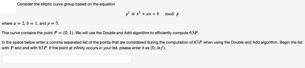 Consider the elliptic curve group based on the equation
y = x + ax +b
mod p
where a =
= 2, b = 1, and p = 5.
This curve contains the point P
(0, 1). We will use the Double and Add algorithm to efficiently compute 63P.
In the space below enter a comma separated list of the points that are considered during the computation of 63 P when using the Double and Add algorithm. Begin the list
with P and end with 63 P. If the point at infinity occurs in your list, please enter it as (0, inf).
