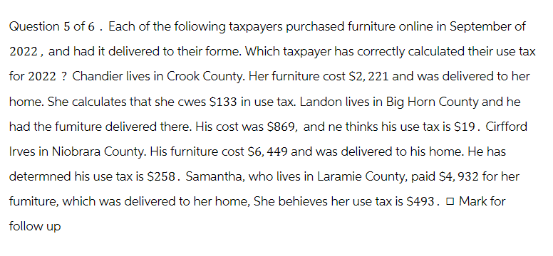 Question 5 of 6. Each of the foliowing taxpayers purchased furniture online in September of
2022, and had it delivered to their forme. Which taxpayer has correctly calculated their use tax
for 2022 ? Chandier lives in Crook County. Her furniture cost $2,221 and was delivered to her
home. She calculates that she cwes $133 in use tax. Landon lives in Big Horn County and he
had the fumiture delivered there. His cost was $869, and ne thinks his use tax is $19. Cirfford
Irves in Niobrara County. His furniture cost $6,449 and was delivered to his home. He has
determned his use tax is $258. Samantha, who lives in Laramie County, paid $4, 932 for her
fumiture, which was delivered to her home, She behieves her use tax is $493. Mark for
follow up