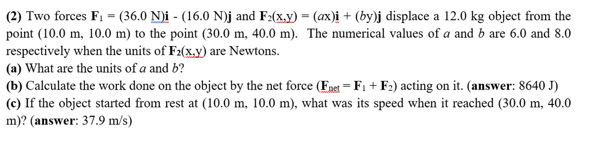 (2) Two forces F₁ = (36.0 N)i - (16.0 N)j and F₂(x,y) = (ax)i + (by)j displace a 12.0 kg object from the
point (10.0 m, 10.0 m) to the point (30.0 m, 40.0 m). The numerical values of a and b are 6.0 and 8.0
respectively when the units of F2(x,y) are Newtons.
(a) What are the units of a and b?
(b) Calculate the work done on the object by the net force (Fnet = F₁ + F2) acting on it. (answer: 8640 J)
(c) If the object started from rest at (10.0 m, 10.0 m), what was its speed when it reached (30.0 m, 40.0
m)? (answer: 37.9 m/s)