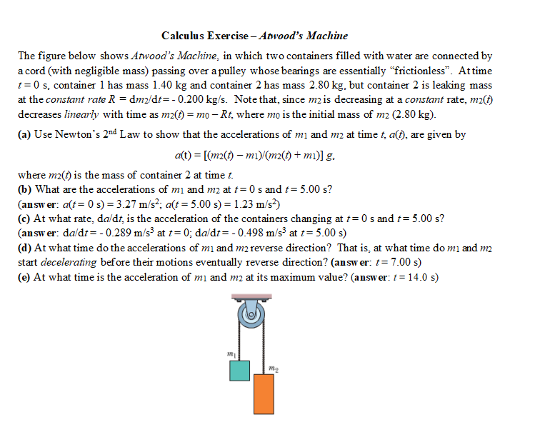 Calculus Exercise - Atwood's Machine
The figure below shows Atwood's Machine, in which two containers filled with water are connected by
a cord (with negligible mass) passing over a pulley whose bearings are essentially "frictionless". At time
t=0 s, container 1 has mass 1.40 kg and container 2 has mass 2.80 kg, but container 2 is leaking mass
at the constant rate R = dm2/dt = -0.200 kg/s. Note that, since m2 is decreasing at a constant rate, m2(t)
decreases linearly with time as m2(t) = mo - Rt, where mo is the initial mass of m2 (2.80 kg).
(a) Use Newton's 2nd Law to show that the accelerations of m₁ and m2 at time t, a(t), are given by
a(t) = [(m2(t)- m1)/(m2(t) + mi)] g.
where m2(t) is the mass of container 2 at time t.
(b) What are the accelerations of mı and m2 at t= 0s and t = 5.00 s?
(answer: a(t = 0 s) = 3.27 m/s²; a(t = 5.00 s) = 1.23 m/s²)
(c) At what rate, da/dt, is the acceleration of the containers changing at t=0 s and t= 5.00 s?
(answer: da/dt = -0.289 m/s³ at t= 0; da/dt = -0.498 m/s³ at t= 5.00 s)
(d) At what time do the accelerations of m₁ and m2 reverse direction? That is, at what time do mi and m2
start decelerating before their motions eventually reverse direction? (answer: t = 7.00 s)
(e) At what time is the acceleration of m₁ and m2 at its maximum value? (answer: t = 14.0 s)
181
M₂