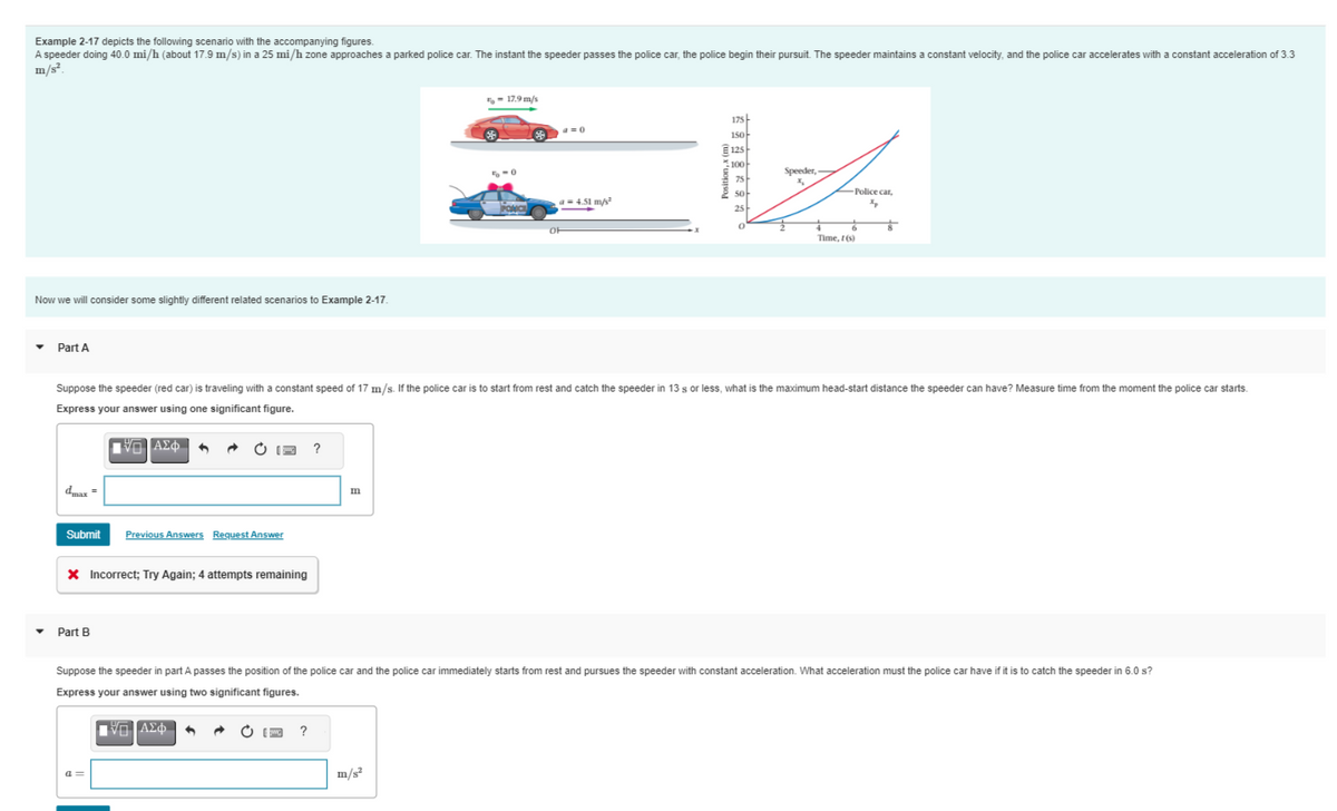 Example 2-17 depicts the following scenario with the accompanying figures.
A speeder doing 40.0 mi/h (about 17.9 m/s) in a 25 mi/h zone approaches a parked police car. The instant the speeder passes the police car, the police begin their pursuit. The speeder maintains a constant velocity, and the police car accelerates with a constant acceleration of 3.3
m/s².
Now we will consider some slightly different related scenarios to Example 2-17.
▼
Part A
dmax
Submit
=
Part B
ΠΑΞΙΑΣΦΑ
AΣO
X Incorrect; Try Again; 4 attempts remaining
a=
Previous Answers Request Answer
?
• [ ?
= 17.9 m/s
Suppose the speeder (red car) is traveling with a constant speed of 17 m/s. If the police car is to start from rest and catch the speeder in 13 s or less, what is the maximum head-start distance the speeder can have? Measure time from the moment the police car starts.
Express your answer using one significant figure.
m
5-0
PONICE
a=0
1=4.51 m/s²
(
175
150
125
100
75
50
25
Speeder,
Police car,
Xp
Time, t(s)
8
Suppose the speeder in part A passes the position of the police car and the police car immediately starts from rest and pursues the speeder with constant acceleration. What acceleration must the police car have if it is to catch the speeder in 6.0 s?
Express your answer using two significant figures.
ΠΙΑΣΦΗ +
