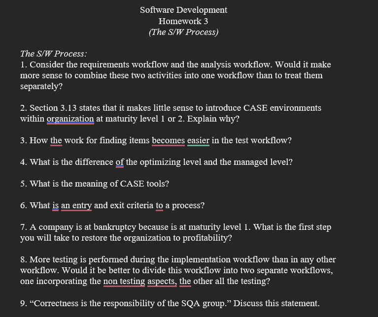 Software Development
Homework 3
(The S/W Process)
The S/W Process:
1. Consider the requirements workflow and the analysis workflow. Would it make
more sense to combine these two activities into one workflow than to treat them
separately?
2. Section 3.13 states that it makes little sense to introduce CASE environments
within organization at maturity level 1 or 2. Explain why?
3. How the work for finding items becomes easier in the test workflow?
4. What is the difference of the optimizing level and the managed level?
5. What is the meaning of CASE tools?
6. What is an entry and exit criteria to a process?
7. A company is at bankruptcy because is at maturity level 1. What is the first step
you will take to restore the organization to profitability?
8. More testing is performed during the implementation workflow than in any other
workflow. Would it be better to divide this workflow into two separate workflows,
one incorporating the non testing aspects, the other all the testing?
9. "Correctness is the responsibility of the SQA group." Discuss this statement.