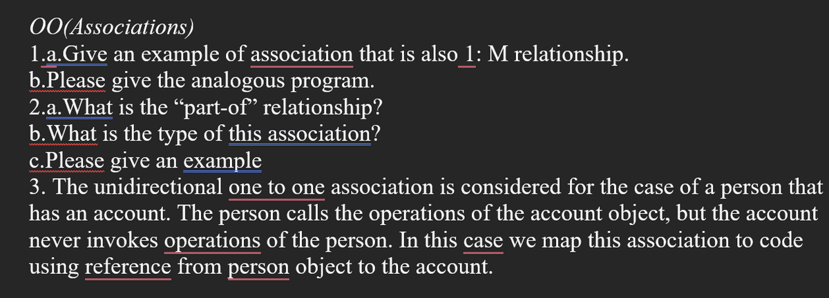 OO(Associations)
1.a.Give an example of association that is also 1: M relationship.
b.Please give the analogous program.
2.a. What is the “part-of" relationship?
b. What is the type of this association?
c.Please give an example
3. The unidirectional one to one association is considered for the case of a person that
has an account. The person calls the operations of the account object, but the account
never invokes operations of the person. In this case we map this association to code
using reference from person object to the account.